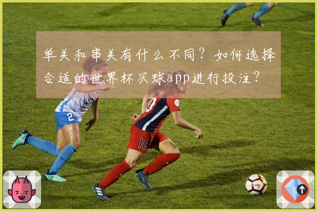 单关和串关有什么不同？如何选择合适的世界杯买球app进行投注？
